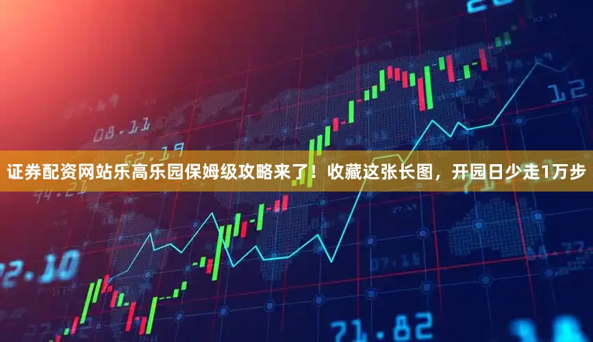 证券配资网站乐高乐园保姆级攻略来了！收藏这张长图，开园日少走1万步