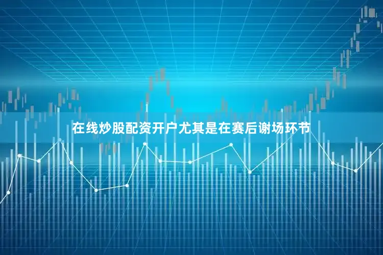 在线炒股配资开户尤其是在赛后谢场环节