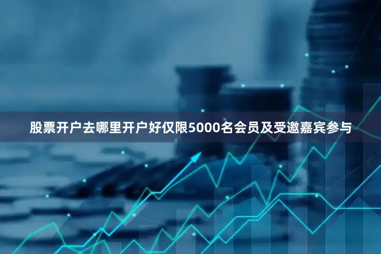 股票开户去哪里开户好仅限5000名会员及受邀嘉宾参与