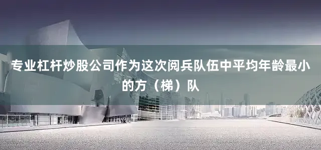 专业杠杆炒股公司作为这次阅兵队伍中平均年龄最小的方（梯）队