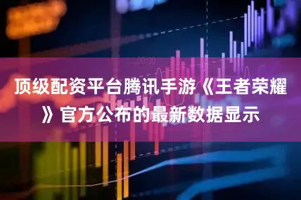 顶级配资平台腾讯手游《王者荣耀》官方公布的最新数据显示
