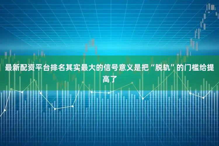 最新配资平台排名其实最大的信号意义是把“脱轨”的门槛给提高了